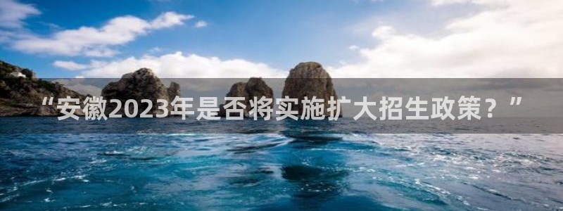先锋娱乐体育免费注册入口：“安徽2023年是否将实施扩大招生政策？”
